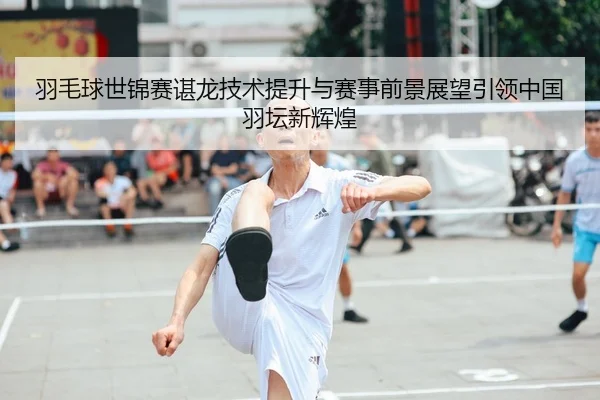 羽毛球世锦赛谌龙技术提升与赛事前景展望引领中国羽坛新辉煌
